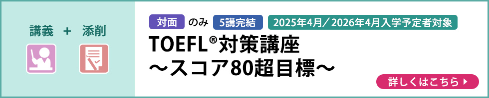 講義＋添削 対面のみ 5講完結 2025年4月／2026年4月入学予定者対象 TOEFL®対策講座～スコア80超目標～ 詳しくはこちら