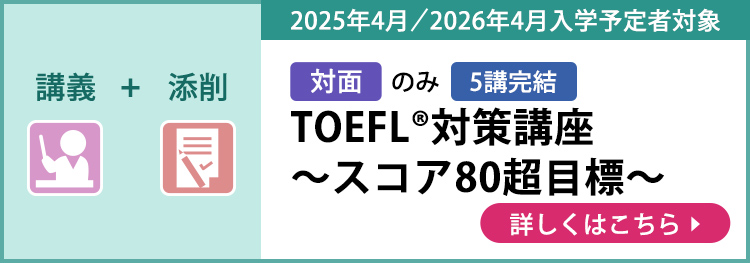 講義＋添削 対面のみ 5講完結 2025年4月／2026年4月入学予定者対象 TOEFL®対策講座～スコア80超目標～ 詳しくはこちら