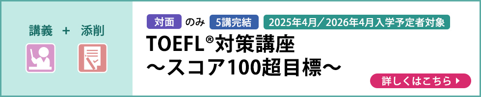 講義＋添削 対面のみ 5講完結 2025年4月／2026年4月入学予定者対象 TOEFL®対策講座～スコア100超目標～ 詳しくはこちら