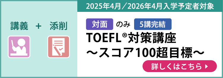 講義＋添削 対面のみ 5講完結 2025年4月／2026年4月入学予定者対象 TOEFL®対策講座～スコア100超目標～ 詳しくはこちら