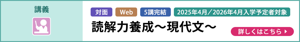 講義 対面 Web 5講完結 2025年4月／2026年4月入学予定者対象 読解力養成～現代文～ 詳しくはこちら