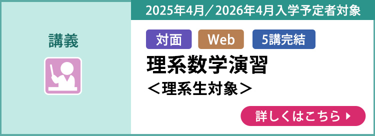 講義 対面 Web 5講完結 2025年4月／2026年4月入学予定者対象 理系数学演習＜理系生対象＞ 詳しくはこちら