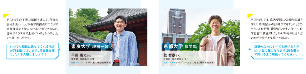 ■東京大学 理科一類 平田 泰之さん（東京都・海城高校 出身、在籍コース ハイパー東大理類数理演習）テストゼミの丁寧な添削を通して、自分の弱点を洗い出し、本番で高得点につながる答案作成力を身につけることができました。自分がクラス内で上位にいるとわかると、とても嬉しかったです。いつでも相談に乗ってくれる味方が河合塾にはいます。河合塾を信じ、たくさん頼りましょう！■京都大学 農学部 乾 智泰さん（大阪府・茨木高校 出身、在籍コース トップレベル京大理系〈難問演習強化〉）テストゼミでは、京大受験に必須の知識を学び、時間配分の訓練ができました。どのテキストも予習・復習がしやすい作りで、自学自習に最適でした。テキストをやり込んだおかげで苦手を克服できました。目標のためにすべてを捧げる1年は、人生の糧になります。胸を張って誇れるよう頑張ってください。