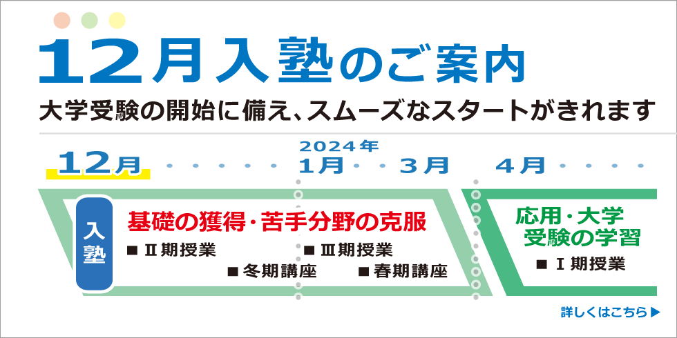 12月入塾のご案内。大学受験の開始に備え、スムーズなスタートがきれます　入塾→基礎の獲得・苦手分野の克服　2024年4月→応用・大学受験の学習　詳しくはこちら