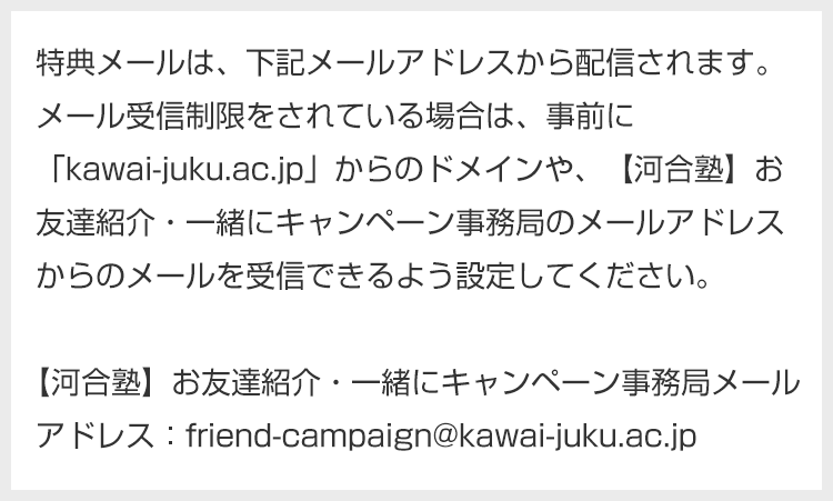 特典メールは、下記メールアドレスから配信されます。メール受信制限をされている場合は、事前に「kawai-juku.ac.jp」からのドメインや、【河合塾】お友達紹介・一緒にキャンペーン事務局のメールアドレスからのメールを受信できるよう設定してください。