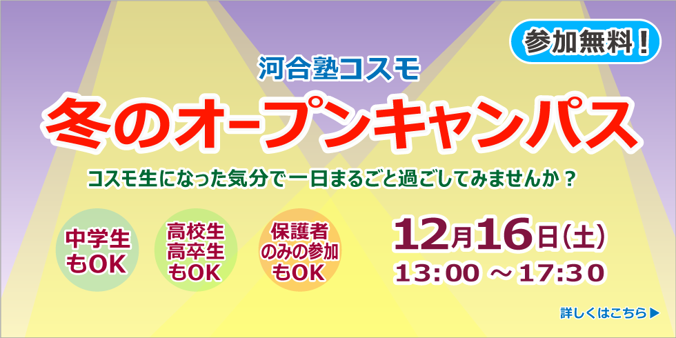 河合塾コスモ 冬のオープンキャンパス 参加無料！ コスモ生になった気分で一日まるごと過ごしてみませんか？ 12月16日（土）13:00～17:30 中学生もOK 高校生高卒生もOK 保護者のみの参加もOK 詳しくはこちら