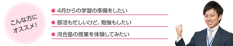 こんな方にオススメ！●4月からの学習の準備をしたい●部活も忙しいけど、勉強もしたい●河合塾の授業を体験してみたい