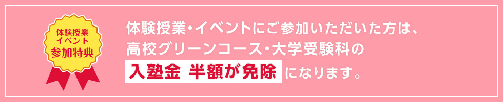 【体験授業イベント参加特典】体験授業・イベントにご参加いただいた方は、高校グリーンコース・大学受験科の入塾金 半額が免除になります。