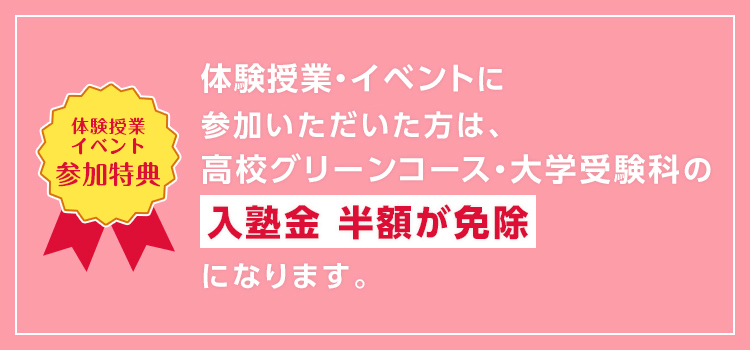 【体験授業イベント参加特典】体験授業・イベントにご参加いただいた方は、高校グリーンコース・大学受験科の入塾金 半額が免除になります。