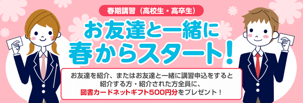 春期講習（高校生・高卒生） お友達と一緒に春からスタート！お友達を紹介、またはお友達と一緒に講習申込をすると紹介する方・紹介された方全員に、図書カードネットギフト500円分をプレゼント！