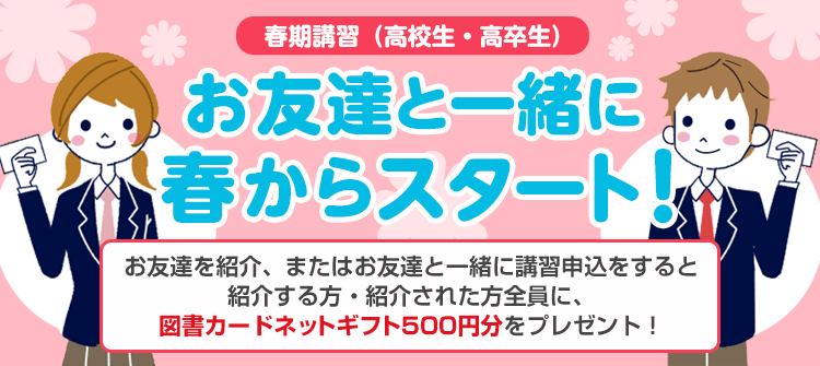 春期講習（高校生・高卒生） お友達と一緒に春からスタート！お友達を紹介、またはお友達と一緒に講習申込をすると紹介する方・紹介された方全員に、図書カードネットギフト500円分をプレゼント！