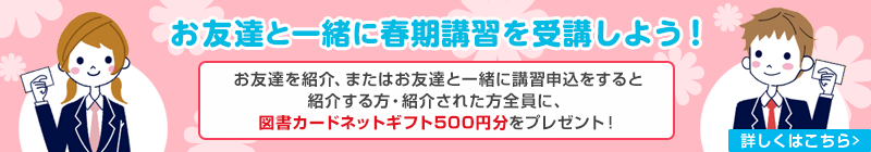 お友達と一緒に春期講習を受講しよう！お友達を紹介、またはお友達と一緒に講習申込をすると紹介する方・紹介された方全員に、図書カードネットギフト500円分をプレゼント！　詳しくはこちら