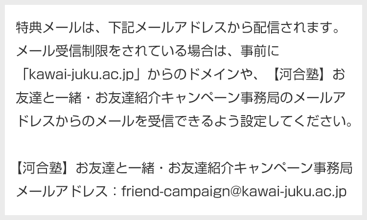 特典メールは、下記メールアドレスから配信されます。メール受信制限をされている場合は、事前に「kawai-juku.ac.jp」からのドメインや、【河合塾】お友達と一緒・お友達紹介キャンペーン事務局のメールアドレスからのメールを受信できるよう設定してください。