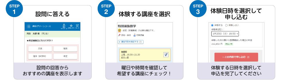 STEP1 設問に答える 設問の回答からおすすめの講座を表示します STEP2 体験する講座を選択 曜日や時間を確認して希望する講座にチェック！ STEP3 体験日時を選択して申し込む 体験する日時を選択して申込を完了してください