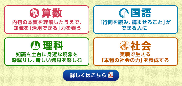 算数：内容の本質を理解したうえで、知識を「活用できる」力を養う 国語：「行間を読み、読ませること」ができる人に 理科：知識を土台に身近な現象を深掘りし、新しい発見を楽しむ  社会：実戦で生きる「本物の社会の力」を養成する 詳しくはこちら