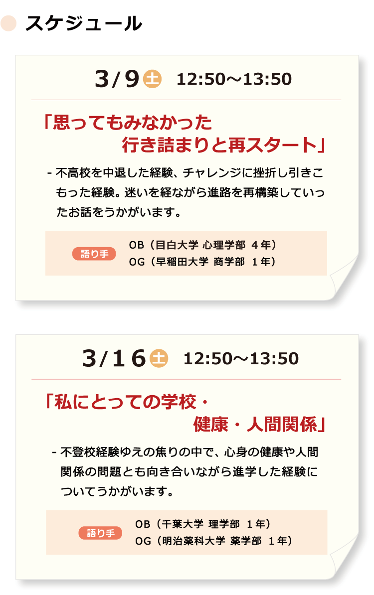 ３/９（土）12:50～13:50「思ってもみなかった行き詰まりと再スタート」- 不高校を中退した経験、チャレンジに挫折し引きこもった経験。迷いを経ながら進路を再構築していったお話をうかがいます。　語り手　OB（（目白大学 心理学部 ４年）２年）OG（早稲田大学 商学部 １年）／３/１６（土）12:50～13:50「私にとっての学校・健康・人間関係」- 不登校経験ゆえの焦りの中で、心身の健康や人間関係の問題とも向き合いながら進学した経験についてうかがいます。　語り手　OB（千葉大学 理学部 １年）OG（明治薬科大学 薬学部 １年）