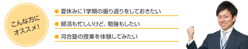 こんな方にオススメ！●夏休みに1学期の振り返りをしておきたい●部活も忙しいけど、勉強もしたい●河合塾の授業を体験してみたい