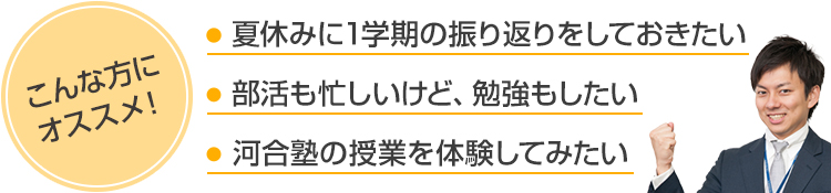 こんな方にオススメ！●夏休みに1学期の振り返りをしておきたい●部活も忙しいけど、勉強もしたい●河合塾の授業を体験してみたい