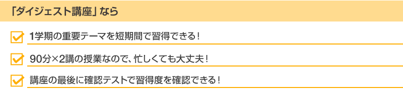 「ダイジェスト講座」なら・1学期の重要テーマを短期間で習得できる！・90分×2講の授業なので、忙しくても大丈夫！・講座の最後に確認テストで習得度を確認できる！