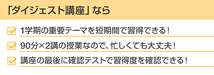 「ダイジェスト講座」なら・1学期の重要テーマを短期間で習得できる！・90分×2講の授業なので、忙しくても大丈夫！・講座の最後に確認テストで習得度を確認できる！