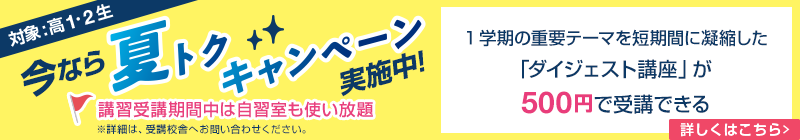 今なら夏トクキャンペーン実施中！（対象：高1・2生）1学期の重要テーマを短期間に凝縮した「ダイジェスト講座」が500円で受講できる。 講習受講期間中は自習室も使い放題※詳細は、受講校舎へお問い合わせください。詳しくはこちら