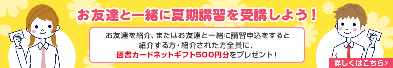 お友達と一緒に夏期講習を受講しよう！お友達を紹介、またはお友達と一緒に講習申込をすると紹介する方・紹介された方全員に、図書カードネットギフト500円分をプレゼント！　詳しくはこちら