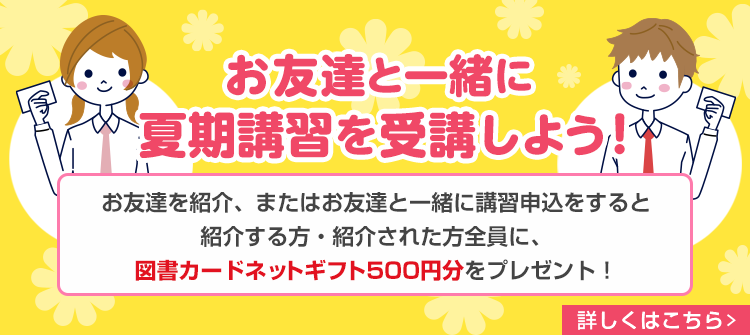 お友達と一緒に夏期講習を受講しよう！お友達を紹介、またはお友達と一緒に講習申込をすると紹介する方・紹介された方全員に、図書カードネットギフト500円分をプレゼント！　詳しくはこちら