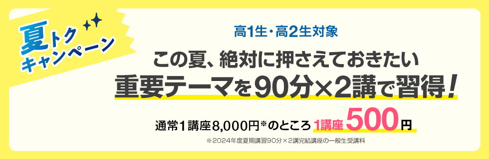 高1生・高2生対象 この夏、絶対に押さえておきたい重要テーマを90分×2講で習得！夏トクキャンペーン 通常1講座8,000円※のところ1講座500円　※2024年度夏期講習90分×2講完結講座の一般生受講料