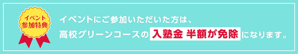 【イベント参加特典】イベントにご参加いただいた方は、高校グリーンコースの入塾金 半額が免除になります。