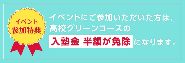 【イベント参加特典】イベントにご参加いただいた方は、高校グリーンコースの入塾金 半額が免除になります。