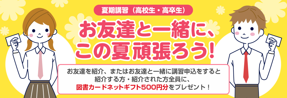 夏期講習（高校生・高卒生）お友達と一緒に、この夏頑張ろう！お友達を紹介、またはお友達と一緒に講習申込をすると紹介する方・紹介された方全員に、図書カードネットギフト500円分をプレゼント！