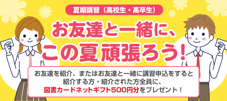 夏期講習（高校生・高卒生）お友達と一緒に、この夏頑張ろう！お友達を紹介、またはお友達と一緒に講習申込をすると紹介する方・紹介された方全員に、図書カードネットギフト500円分をプレゼント！