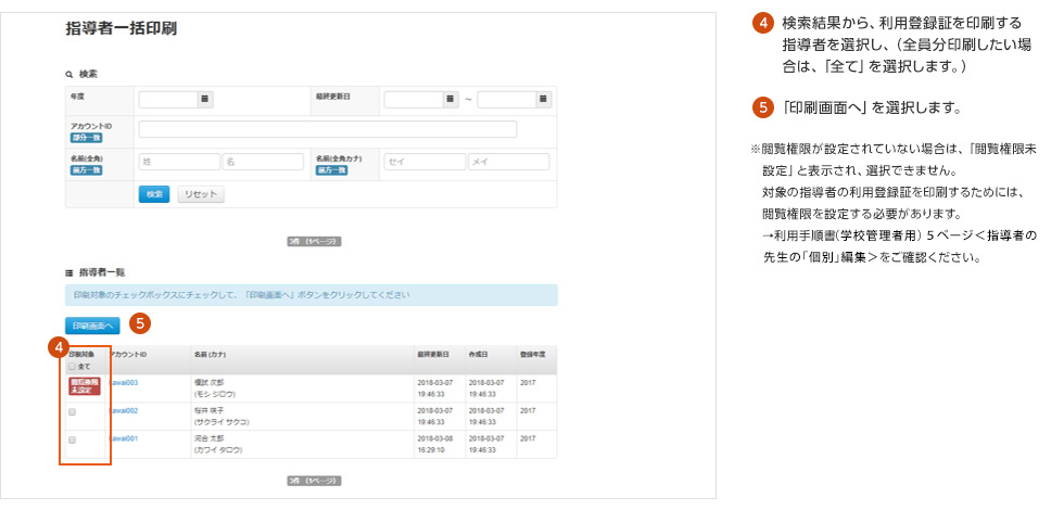 ④検索結果から、利用登録証を印刷する指導者を選択し、（全員分印刷したい場合は、「全て」を選択します。）⑤「印刷画面へ」を選択します。※閲覧権限が設定されていない場合は、「閲覧権限未設定」と表示され、選択できません。対象の指導者の利用登録証を印刷するためには、閲覧権限を設定する必要があります。 →利用手順書〈学校管理者用〉5ページ〈指導者の先生の「個別」編集〉をご確認ください。