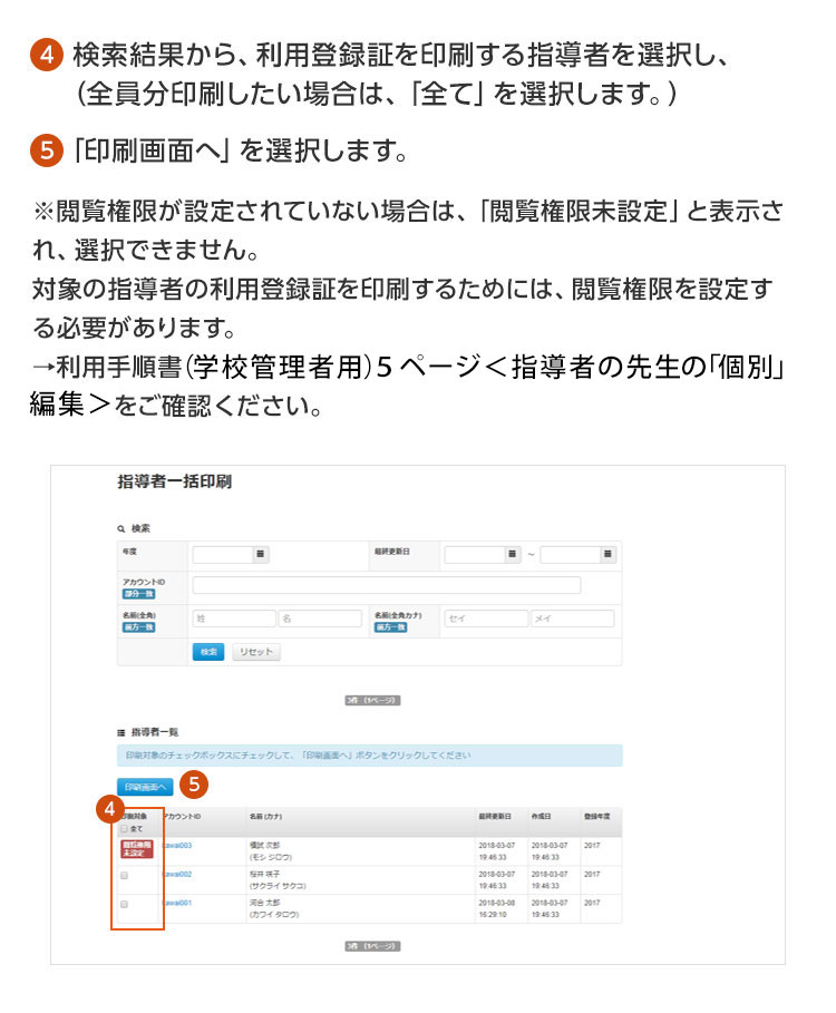 ④検索結果から、利用登録証を印刷する指導者を選択し、（全員分印刷したい場合は、「全て」を選択します。）⑤「印刷画面へ」を選択します。※閲覧権限が設定されていない場合は、「閲覧権限未設定」と表示され、選択できません。対象の指導者の利用登録証を印刷するためには、閲覧権限を設定する必要があります。 →利用手順書〈学校管理者用〉5ページ〈指導者の先生の「個別」編集〉をご確認ください。