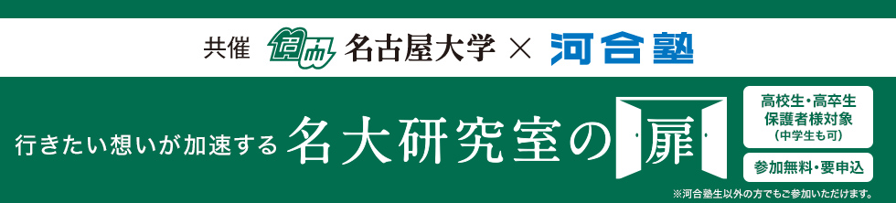 共催 名古屋大学×河合塾 行きたい想いが加速する 名大研究室の扉 高校生・高卒生 保護者様対象（中学生も可） 参加無料・要申込 ※河合塾生以外の方でもご参加いただけます。