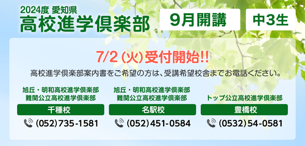 2024年度愛知県高校進学倶楽部 9月開講 中3生 7月2日（火）受付開始!!高校進学倶楽部案内書をご希望の方は、受講希望校舎までお電話ください。 旭丘・明和高校進学俱楽部 難関公立高校進学倶楽部 千種校 （052）735-1581  旭丘・明和高校進学俱楽部 難関公立高校進学倶楽部 名駅校 （052）451-0584 トップ公立高校進学俱楽部 豊橋校 （0532）54-0581