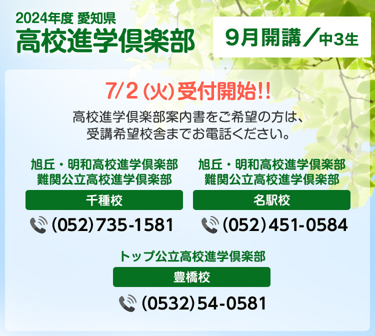 2024年度愛知県高校進学倶楽部 9月開講 中3生 7月2日（火）受付開始!!高校進学倶楽部案内書をご希望の方は、受講希望校舎までお電話ください。 旭丘・明和高校進学俱楽部 難関公立高校進学倶楽部 千種校 （052）735-1581  旭丘・明和高校進学俱楽部 難関公立高校進学倶楽部 名駅校 （052）451-0584 トップ公立高校進学俱楽部 豊橋校 （0532）54-0581