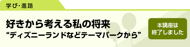 好きから考える私の将来　“ディズニーランドなどテーマパークから”　本講座は終了しました。