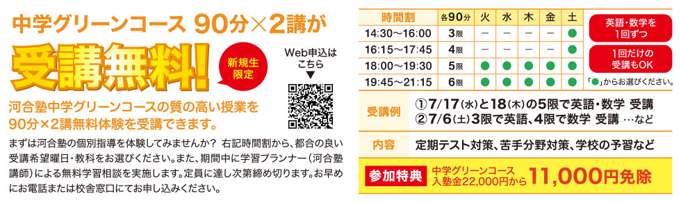 新規生限定 90分×2講が受講無料！ 河合塾中学グリーンコースの質の高い授業を90分×2講無料で体験受講できます。 まずは河合塾の個別指導を体験してみませんか？下記時間割から、都合の良い受講希望日・教科をお選びください。また、期間中に学習プランナー（河合塾講師）による無料学習相談を実施します。定員に達し次第締め切ります。お早めにお電話または校舎窓口にてお申し込みください。 【受講例】①7／17（水）と18（木）の5限で英語・数学受講 ②7／6（土）3限で英語、4限で数学受講など 【内容】定期テスト対策、苦手分野対策、学校の予習など 参加特典 中学グリーンコース入塾金22,000円から11,000円免除
