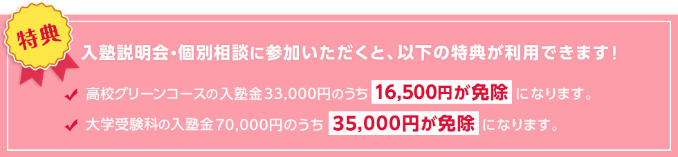 【特典】入塾説明会・個別相談に参加いただくと、以下の特典が利用できます！高校グリーンコースの入塾金33,000円のうち16,500円が免除になります。大学受験科の入塾金70,000円のうち35,000円が免除になります。