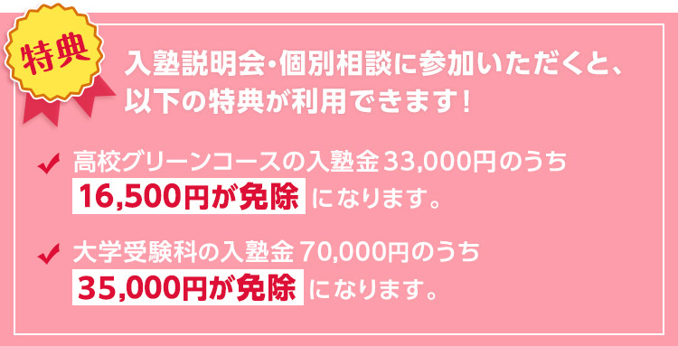 【特典】入塾説明会・個別相談に参加いただくと、以下の特典が利用できます！高校グリーンコースの入塾金33,000円のうち16,500円が免除になります。大学受験科の入塾金70,000円のうち35,000円が免除になります。