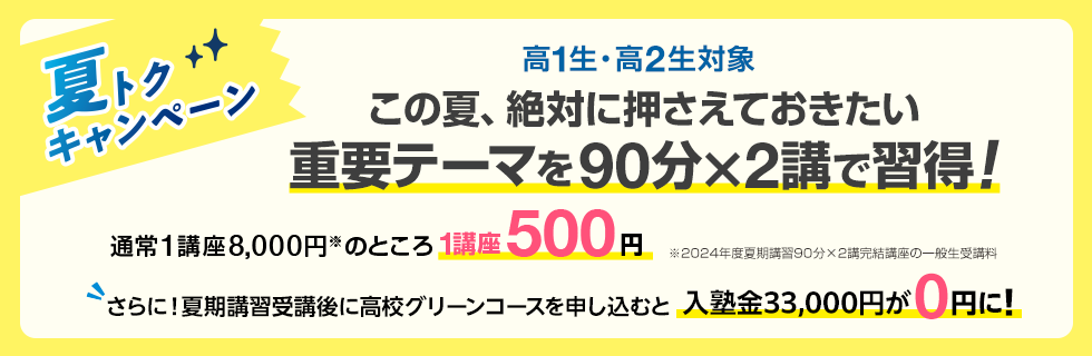 高1生・高2生対象 この夏、絶対に押さえておきたい重要テーマを90分×2講で習得！夏トクキャンペーン 通常1講座8,000円※のところ1講座500円　※2024年度夏期講習90分×2講完結講座の一般生受講料 さらに！夏期講習受講後に高校グリーンコースを申し込むと入塾金33,000円が0円に！