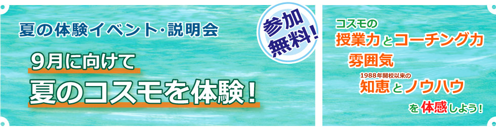 夏の体験イベント・説明会　９月に向けて夏のコスモを体験！　参加無料！　コスモの授業力とコーチング力／雰囲気／1988年開校以来の知恵とノウハウを体感しよう！