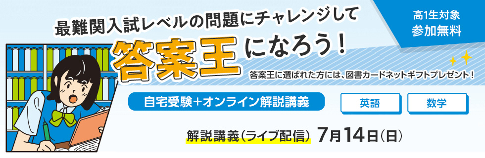 最難関入試レベルの問題にチャレンジして答案王になろう！ 高1生対象 参加無料　答案王に選ばれた方には、図書カードネットギフトプレゼント！　自宅受験＋オンライン解説講義 解説講義（ライブ配信） 7月14日（日）　英語・数学