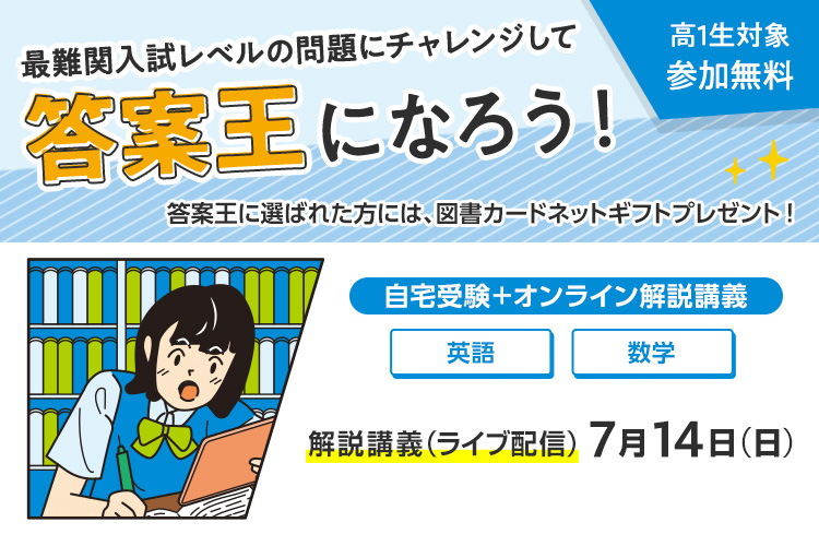 最難関入試レベルの問題にチャレンジして答案王になろう！ 高1生対象 参加無料　答案王に選ばれた方には、図書カードネットギフトプレゼント！　自宅受験＋オンライン解説講義 解説講義（ライブ配信） 7月14日（日）　英語・数学