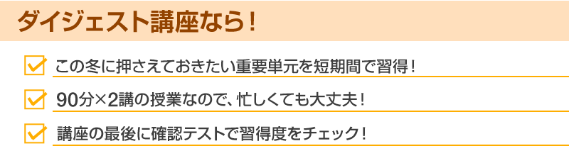 ダイジェスト講座なら！・この冬に押さえておきたい重要単元を短期間で習得！・90分×2講の授業なので、忙しくても大丈夫！・講座の最後に確認テストで習得度をチェック！