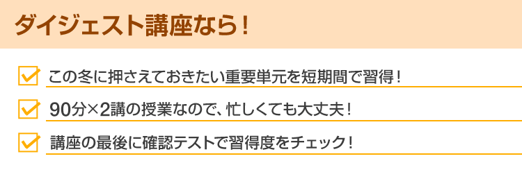 ダイジェスト講座なら！・この冬に押さえておきたい重要単元を短期間で習得！・90分×2講の授業なので、忙しくても大丈夫！・講座の最後に確認テストで習得度をチェック！