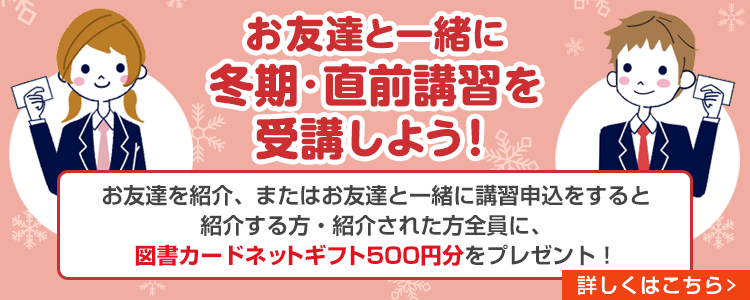 お友達と一緒に冬期・直前講習を受講しよう！お友達を紹介、またはお友達と一緒に講習申込をすると紹介する方・紹介された方全員に、図書カードネットギフト500円分をプレゼント！　詳しくはこちら
