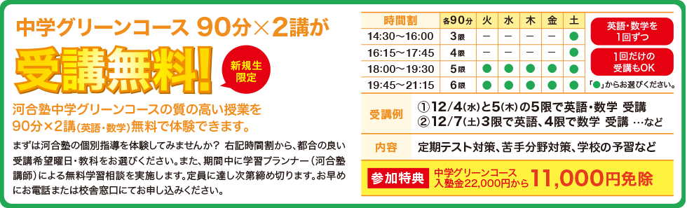 中学グリーンコース 90分×2講が受講無料！（新規生限定）河合塾中学グリーンコースの質の高い授業を90分×2講（英語・数学）無料で体験できます。まずは河合塾の個別指導を体験してみませんか？ 右記時間割から、都合の良い受講希望曜日・教科をお選びください。また、期間中に学習プランナー（河合塾講師）による無料学習相談を実施します。定員に達し次第締め切ります。お早めにお電話または校舎窓口にてお申し込みください。【参加特典】中学グリーンコース入塾金22,000円から11,000円免除