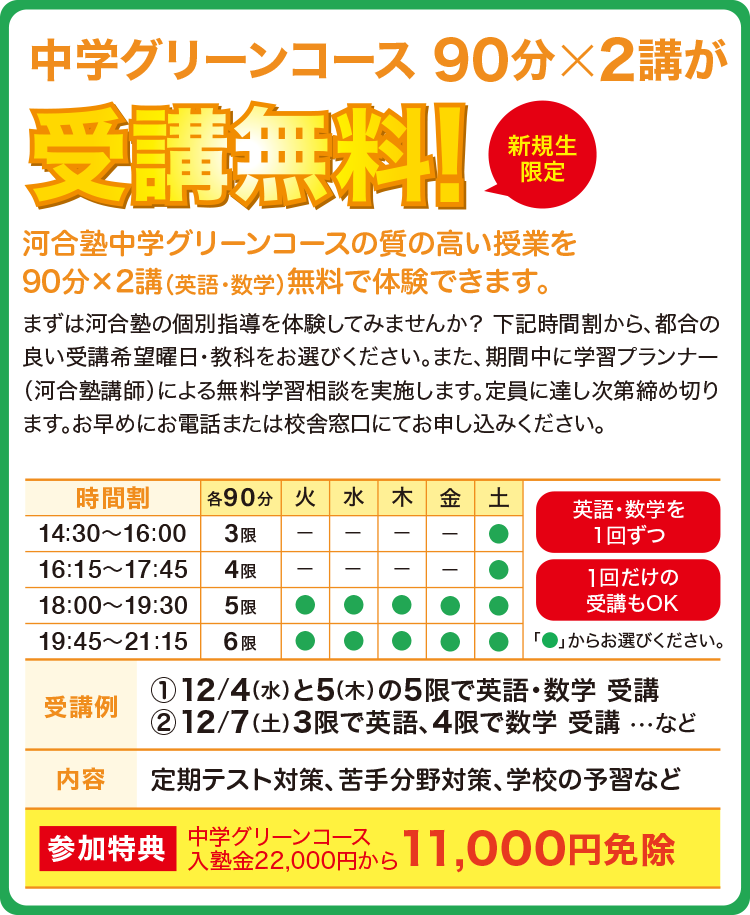 中学グリーンコース 90分×2講が受講無料！（新規生限定）河合塾中学グリーンコースの質の高い授業を90分×2講（英語・数学）無料で体験できます。まずは河合塾の個別指導を体験してみませんか？ 右記時間割から、都合の良い受講希望曜日・教科をお選びください。また、期間中に学習プランナー（河合塾講師）による無料学習相談を実施します。定員に達し次第締め切ります。お早めにお電話または校舎窓口にてお申し込みください。【参加特典】中学グリーンコース入塾金22,000円から11,000円免除